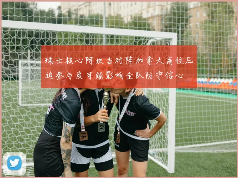 瑞士核心阿坎吉对阵加拿大高位压迫参与度可能影响全队防守信心