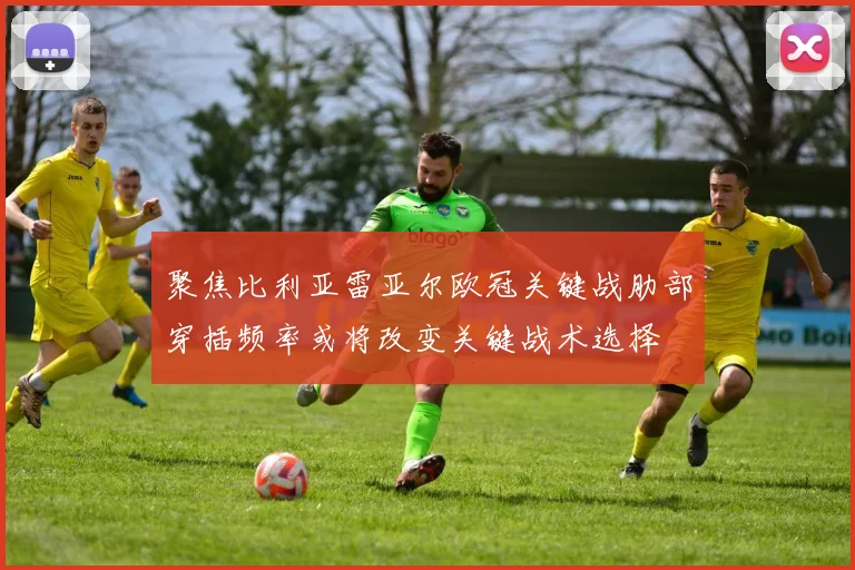 聚焦比利亚雷亚尔欧冠关键战肋部穿插频率或将改变关键战术选择