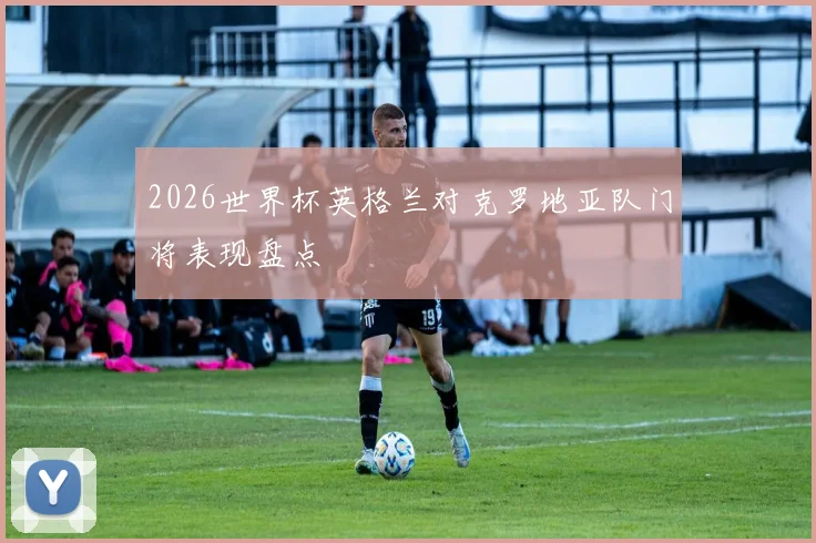 2026世界杯英格兰对克罗地亚队门将表现盘点