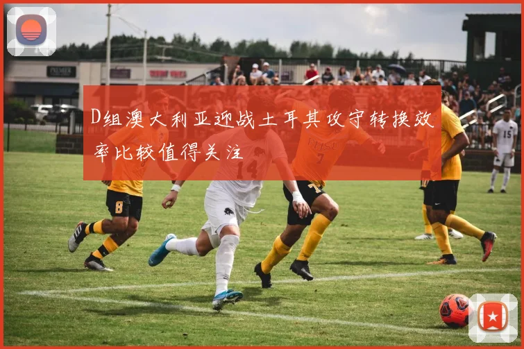 D组澳大利亚迎战土耳其攻守转换效率比较值得关注