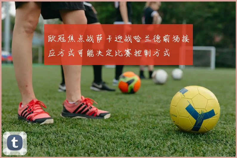 欧冠焦点战萨卡迎战哈兰德前场接应方式可能决定比赛控制方式