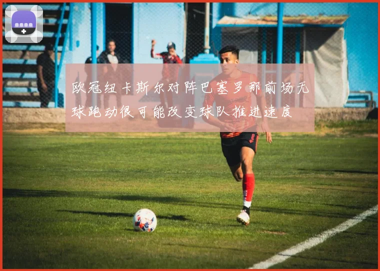 欧冠纽卡斯尔对阵巴塞罗那前场无球跑动很可能改变球队推进速度