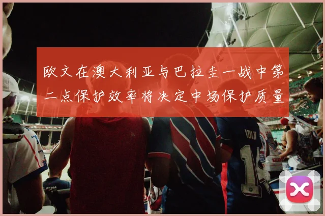 欧文在澳大利亚与巴拉圭一战中第二点保护效率将决定中场保护质量