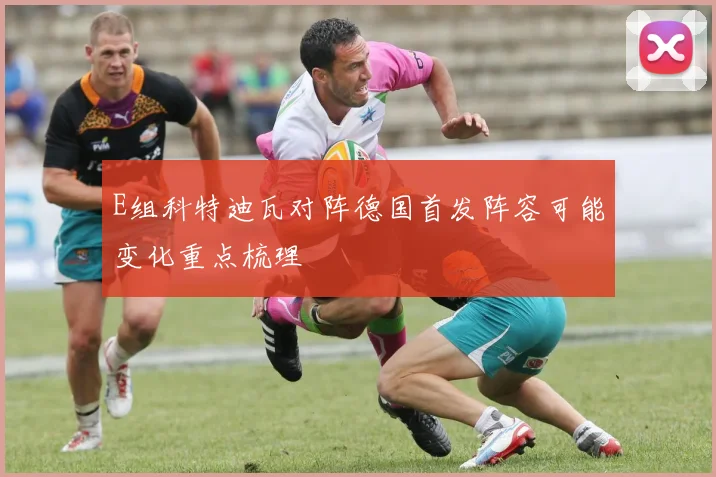 E组科特迪瓦对阵德国首发阵容可能变化重点梳理