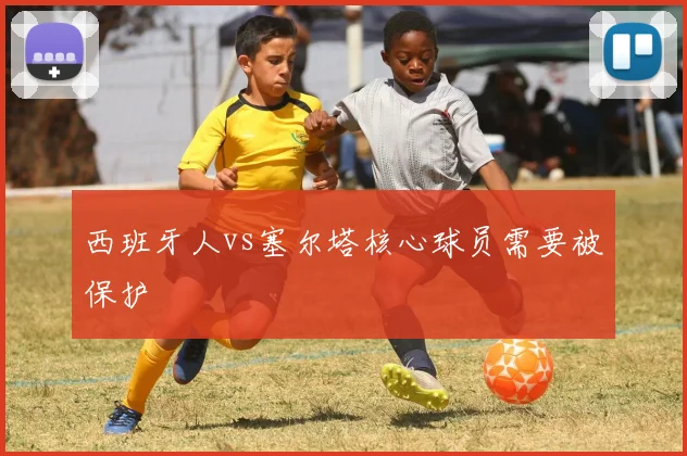 西班牙人vs塞尔塔核心球员需要被保护