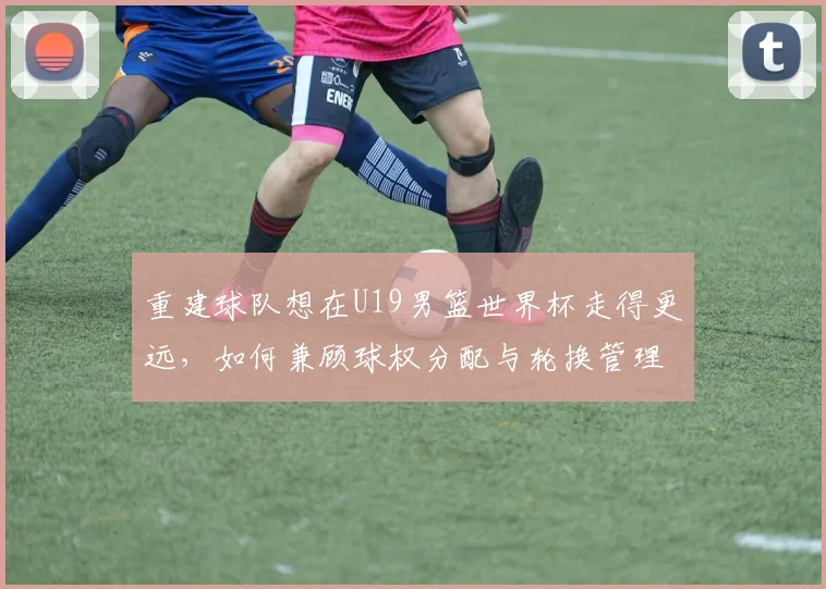 重建球队想在U19男篮世界杯走得更远，如何兼顾球权分配与轮换管理